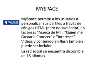 MYSPACE
MySpace permite a los usuarios a
personalizar sus perfiles a través de
códigos HTML (pero no JavaScript) en
las áreas "Acerca de Mí", "Quién me
Gustaría Conocer" e "Intereses".
Vídeos y contenido en flash también
puede ser incluido.
La red social se encuentra disponible
en 18 idiomas
 