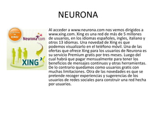 NEURONA
Al acceder a www.neurona.com nos vemos dirigidos a
www.xing.com. Xing es una red de más de 5 millones
de usuarios, en los idiomas españoles, ingles, italiano y
otros 13 idiomas. Una novedad de Xing es que
podemos visualizarlo en el teléfono móvil. Una de las
ofertas que ofrece Xing para los usuarios de Neurona es
su servicio Premium gratis por tres meses. Luego del
cual habrá que pagar mensualmente para tener los
beneficios de mensajes continuos y otras herramientas.
De lo contrario quedamos como usuarios gratis con
muchas limitaciones. Otra de las novedades es que se
pretende recoger experiencias y sugerencias de los
usuarios de redes sociales para construir una red hecha
por usuarios.
 