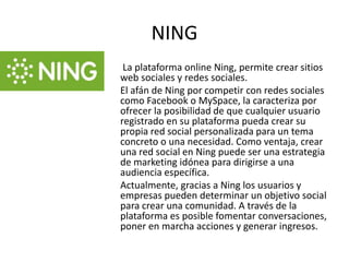NING
 La plataforma online Ning, permite crear sitios
web sociales y redes sociales.
El afán de Ning por competir con redes sociales
como Facebook o MySpace, la caracteriza por
ofrecer la posibilidad de que cualquier usuario
registrado en su plataforma pueda crear su
propia red social personalizada para un tema
concreto o una necesidad. Como ventaja, crear
una red social en Ning puede ser una estrategia
de marketing idónea para dirigirse a una
audiencia específica.
Actualmente, gracias a Ning los usuarios y
empresas pueden determinar un objetivo social
para crear una comunidad. A través de la
plataforma es posible fomentar conversaciones,
poner en marcha acciones y generar ingresos.
 