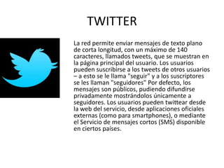 TWITTER
La red permite enviar mensajes de texto plano
de corta longitud, con un máximo de 140
caracteres, llamados tweets, que se muestran en
la página principal del usuario. Los usuarios
pueden suscribirse a los tweets de otros usuarios
– a esto se le llama "seguir" y a los suscriptores
se les llaman "seguidores" Por defecto, los
mensajes son públicos, pudiendo difundirse
privadamente mostrándolos únicamente a
seguidores. Los usuarios pueden twittear desde
la web del servicio, desde aplicaciones oficiales
externas (como para smartphones), o mediante
el Servicio de mensajes cortos (SMS) disponible
en ciertos países.
 