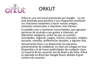 ORKUT
Orkut es una red social promovida por Google . La red
está diseñada para permitir a sus integrantes mantener
sus relaciones existentes y hacer nuevos amigos,
contactos comerciales o relaciones más íntimas.
Es posible crear y mantener comunidades, que agrupan
personas de acuerdo a sus gustos e intereses, en
diferentes categorías, entre las que se cuentan:
actividades, negocios, juegos, música, mascotas, religión,
escuelas, comidas, preferencias sexuales, y algunas más.
Actualmente tiene a su disposición las opciones,
primeramente de establecer un chat con amigos en fase
Disponible y la de hacer publicidades de cualquier clase.
La mayoría de los usuarios son de Brasil y de India. Orkut
es operado en Brasil por Google Brasil, debido al gran
número de usuarios.
 