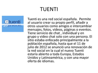 TUENTI
Tuenti es una red social española. Permite
al usuario crear su propio perfil, añadir a
otros usuarios como amigos e intercambiar
mensajes, fotos, vídeos, páginas o eventos.
Tiene servicio de chat , individual y en
grupo y video chat solo con una persona. El
sitio estaba enfocado principalmente a la
población española, hasta que el 11 de
julio de 2012 se anunció una renovación de
la red social en la cual el nuevo Tuenti
estaría abierto a toda Europa, Estados
Unidos y Latinoamérica, y con una mayor
oferta de idiomas.
 