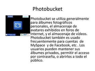 Photobucket
Photobucket se utiliza generalmente
para álbumes fotográficos
personales, el almacenaje de
avatares exhibidos en foros de
Internet, y el almacenaje de vídeos.
Photobucket también es usado
frecuentemente para cuentas de
MySpace y de Facebook, etc . Los
usuarios pueden mantener sus
álbumes privados, permitir el acceso
por contraseña, o abrirlos a todo el
público.
 