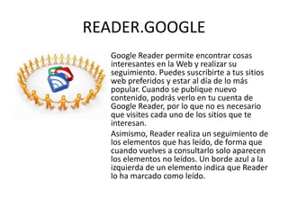 READER.GOOGLE
  Google Reader permite encontrar cosas
  interesantes en la Web y realizar su
  seguimiento. Puedes suscribirte a tus sitios
  web preferidos y estar al día de lo más
  popular. Cuando se publique nuevo
  contenido, podrás verlo en tu cuenta de
  Google Reader, por lo que no es necesario
  que visites cada uno de los sitios que te
  interesan.
  Asimismo, Reader realiza un seguimiento de
  los elementos que has leído, de forma que
  cuando vuelves a consultarlo solo aparecen
  los elementos no leídos. Un borde azul a la
  izquierda de un elemento indica que Reader
  lo ha marcado como leído.
 