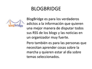 BLOGBRIDGE
BlogBridge es para los verdaderos
adictos a la información que quieren
una mejor manera de disputar todos
sus RSS de los blogs y las noticias en
un organizador muy fuerte.
Pero también es para las personas que
necesitan aprender cosas sobre la
marcha y quieren estar al día sobre
temas seleccionados.
 