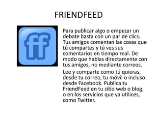 FRIENDFEED
 Para publicar algo o empezar un
 debate basta con un par de clics.
 Tus amigos comentan las cosas que
 tú compartes y tú ves sus
 comentarios en tiempo real. De
 modo que hablas directamente con
 tus amigos, no mediante correos.
 Lee y comparte como tú quieras,
 desde tu correo, tu móvil o incluso
 desde Facebook. Publica tu
 FriendFeed en tu sitio web o blog,
 o en los servicios que ya utilices,
 como Twitter.
 