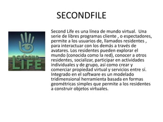 SECONDFILE
Second Life es una línea de mundo virtual. Una
serie de libres programas cliente , o espectadores,
permite a los usuarios de, llamados residentes ,
para interactuar con los demás a través de
avatares. Los residentes pueden explorar el
mundo (conocida como la red), conocer a otros
residentes, socializar, participar en actividades
individuales y de grupo, así como crear y
comerciar propiedad virtual y servicios entre sí.
Integrado en el software es un modelado
tridimensional herramienta basada en formas
geométricas simples que permite a los residentes
a construir objetos virtuales.
 