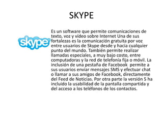 SKYPE
Es un software que permite comunicaciones de
texto, voz y vídeo sobre Internet Una de sus
fortalezas es la comunicación gratuita por voz
entre usuarios de Skype desde y hacia cualquier
punto del mundo. También permite realizar
llamadas especiales, a muy bajo costo, entre
computadoras y la red de telefonía fija o móvil. La
inclusión de una pestaña de Facebook permite a
sus usuarios enviar mensajes SMS y efectuar chat
o llamar a sus amigos de Facebook, directamente
del Feed de Noticias. Por otra parte la versión 5 ha
incluido la usabilidad de la pantalla compartida y
del acceso a los teléfonos de los contactos.
 