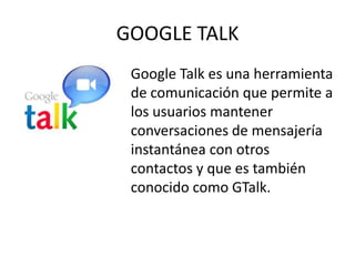 GOOGLE TALK
 Google Talk es una herramienta
 de comunicación que permite a
 los usuarios mantener
 conversaciones de mensajería
 instantánea con otros
 contactos y que es también
 conocido como GTalk.
 