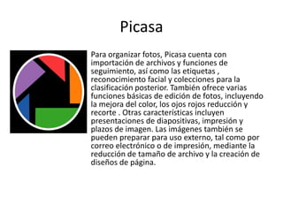 Picasa
Para organizar fotos, Picasa cuenta con
importación de archivos y funciones de
seguimiento, así como las etiquetas ,
reconocimiento facial y colecciones para la
clasificación posterior. También ofrece varias
funciones básicas de edición de fotos, incluyendo
la mejora del color, los ojos rojos reducción y
recorte . Otras características incluyen
presentaciones de diapositivas, impresión y
plazos de imagen. Las imágenes también se
pueden preparar para uso externo, tal como por
correo electrónico o de impresión, mediante la
reducción de tamaño de archivo y la creación de
diseños de página.
 