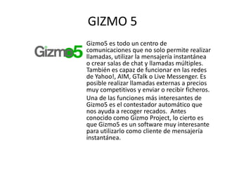 GIZMO 5
Gizmo5 es todo un centro de
comunicaciones que no solo permite realizar
llamadas, utilizar la mensajería instantánea
o crear salas de chat y llamadas múltiples.
También es capaz de funcionar en las redes
de Yahoo!, AIM, GTalk o Live Messenger. Es
posible realizar llamadas externas a precios
muy competitivos y enviar o recibir ficheros.
Una de las funciones más interesantes de
Gizmo5 es el contestador automático que
nos ayuda a recoger recados. Antes
conocido como Gizmo Project, lo cierto es
que Gizmo5 es un software muy interesante
para utilizarlo como cliente de mensajería
instantánea.
 