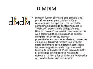 DIMDIM
• Dimdim fue un software que proveía una
  plataforma web para colaboración y
  reuniones en tiempo real. Era percibida
  como una solución de conferencias de la
  "Web 2.0" gratuita y de código abierto.
  Dimdim proveyó un servicio de conferencias
  web gratuitas donde los usuarios podían
  compartir escritorios, mostrar
  presentaciones, colaborar, chatear, conversar
  vía audio y transmitir desde una webcam
  hasta su compra por Salesforce.com Todas
  las cuentas gratuitas y de pago mensual
  fueron desactivadas el 15 de marzo de 2011.
  El sitio sigue activo pero ya no admite
  nuevos usuarios, y los usuarios ya registrados
  no pueden hacer uso del servicio.
 