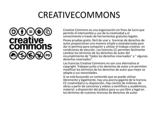 CREATIVECOMMONS
    Creative Commons es una organización sin fines de lucro que
    permite el intercambio y uso de la creatividad y el
    conocimiento a través de herramientas gratuitas legales.
    Posee pruebas gratis, fácil de usar y licencias de derechos de
    autor proporcionan una manera simple y estandarizada para
    dar el permiso para compartir y utilizar el trabajo creativo en
    condiciones de elección. Las licencias CC permiten fácilmente
    cambiar los términos de los derechos de autor del
    incumplimiento de "todos los derechos reservados" a " algunos
    derechos reservados".
    Las licencias Creative Commons no son una alternativa al
    copyright. Trabajan junto a los derechos de autor y le permiten
    modificar los términos de los derechos de autor que mejor se
    adapte a sus necesidades.
    Si se está buscando un contenido que se puede utilizar
    libremente y legalmente, hay una piscina gigante de la licencia
    CC-creatividad a su disposición. Hay cientos de millones de
    obras a partir de canciones y vídeos a científicos y académicos,
    material a disposición del público para su uso libre y legal en
    los términos de nuestras licencias de derechos de autor.
 