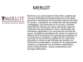 MERLOT
Merlot es una comunidad en línea libre y abierta de
recursos diseñados principalmente para la facultad
personal y estudiantes de educación superior de todo
el mundo, a compartir sus materiales de aprendizaje
y pedagogía. Esta centrado en el usuario, contiene
colección de revisión por pares educación superior,
materiales de aprendizaje en línea, clasificados por
miembros registrados y un conjunto de servicios de
apoyo. El objetivo estratégico de merlot es mejorar la
eficacia de la enseñanza y el aprendizaje mediante el
aumento de la cantidad y calidad de los materiales
revisados en línea de aprendizaje que pueden ser
fácilmente incorporados, se basan en la colaboración
creativa y el apoyo de sus miembros individuales ,
socios institucionales , socios corporativos y los
consejos editoriales .
 