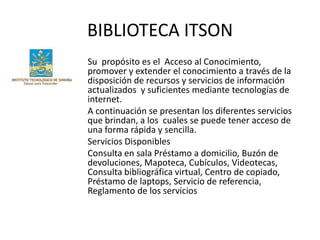 BIBLIOTECA ITSON
Su propósito es el Acceso al Conocimiento,
promover y extender el conocimiento a través de la
disposición de recursos y servicios de información
actualizados y suficientes mediante tecnologías de
internet.
A continuación se presentan los diferentes servicios
que brindan, a los cuales se puede tener acceso de
una forma rápida y sencilla.
Servicios Disponibles
Consulta en sala Préstamo a domicilio, Buzón de
devoluciones, Mapoteca, Cubículos, Videotecas,
Consulta bibliográfica virtual, Centro de copiado,
Préstamo de laptops, Servicio de referencia,
Reglamento de los servicios
 