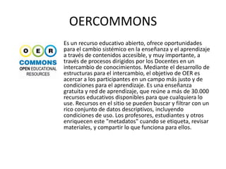 OERCOMMONS
Es un recurso educativo abierto, ofrece oportunidades
para el cambio sistémico en la enseñanza y el aprendizaje
a través de contenidos accesible, y muy importante, a
través de procesos dirigidos por los Docentes en un
intercambio de conocimientos. Mediante el desarrollo de
estructuras para el intercambio, el objetivo de OER es
acercar a los participantes en un campo más justo y de
condiciones para el aprendizaje. Es una enseñanza
gratuita y red de aprendizaje, que reúne a más de 30.000
recursos educativos disponibles para que cualquiera lo
use. Recursos en el sitio se pueden buscar y filtrar con un
rico conjunto de datos descriptivos, incluyendo
condiciones de uso. Los profesores, estudiantes y otros
enriquecen este "metadatos" cuando se etiqueta, revisar
materiales, y compartir lo que funciona para ellos.
 