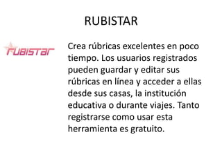 RUBISTAR
Crea rúbricas excelentes en poco
tiempo. Los usuarios registrados
pueden guardar y editar sus
rúbricas en línea y acceder a ellas
desde sus casas, la institución
educativa o durante viajes. Tanto
registrarse como usar esta
herramienta es gratuito.
 