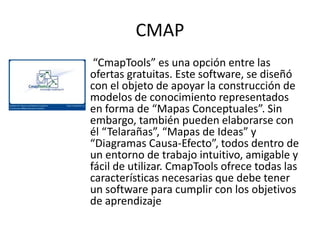 CMAP
 “CmapTools” es una opción entre las
ofertas gratuitas. Este software, se diseñó
con el objeto de apoyar la construcción de
modelos de conocimiento representados
en forma de “Mapas Conceptuales”. Sin
embargo, también pueden elaborarse con
él “Telarañas”, “Mapas de Ideas” y
“Diagramas Causa-Efecto”, todos dentro de
un entorno de trabajo intuitivo, amigable y
fácil de utilizar. CmapTools ofrece todas las
características necesarias que debe tener
un software para cumplir con los objetivos
de aprendizaje
 