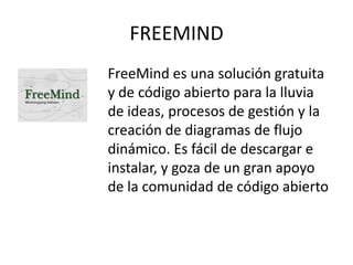 FREEMIND
FreeMind es una solución gratuita
y de código abierto para la lluvia
de ideas, procesos de gestión y la
creación de diagramas de flujo
dinámico. Es fácil de descargar e
instalar, y goza de un gran apoyo
de la comunidad de código abierto
 