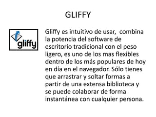 GLIFFY
Gliffy es intuitivo de usar, combina
la potencia del software de
escritorio tradicional con el peso
ligero, es uno de los mas flexibles
dentro de los más populares de hoy
en día en el navegador. Sólo tienes
que arrastrar y soltar formas a
partir de una extensa biblioteca y
se puede colaborar de forma
instantánea con cualquier persona.
 