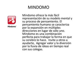 MINDOMO
Mindomo ofrece la más fácil
representación de su modelo mental y
su proceso de pensamiento. El
pensamiento humano se caracteriza
por la expansión en múltiples
direcciones en lugar de sólo uno.
Mindomo es una combinación
perfecta para trabajar la forma en que
su cerebro lo hace. Invite a otros a
ayudarte, Agregar valor y la diversión
por la lluvia de ideas en tiempo real
con sus colegas.
 