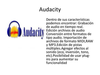 Audacity
  Dentro de sus características
  podemos encontrar: Grabación
  de audio en tiempo real.
  Edición archivos de audio
  Conversión entre formatos de
  tipo audio. Importación de
  archivos de formato MIDI,RAW
  y MP3.Edición de pistas
  múltiples.Agregar efectos al
  sonido (eco, inversión, tono,
  etc).Posibilidad de usar plug-
  ins para aumentar su
  funcionalidad
 