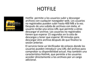 HOTFILE
Hotfile permite a los usuarios subir y descargar
archivos con cualquier navegador web. Los usuarios
no registrados pueden subir hasta 400 MB a la vez.
Después de una subida de archivos con éxito, el
usuario recibe una única URL que permite a otros
descargar el archivo. Los usuarios no registrados
tienen que esperar 15 segundos en la cola de
descargas y tener que esperar 30 minutos para
descargar otro archivo después de que finalice la
sesión anterior.
El servicio tiene un Verificador de enlaces donde los
usuarios pueden introducir una URL del archivo para
comprobar su disponibilidad actual. Hay también una
característica Hotlink, que permite a los usuarios
acceder directamente a los archivos por un cargo
adicional.
 