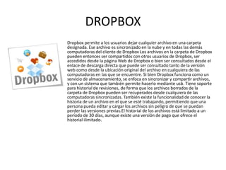 DROPBOX
Dropbox permite a los usuarios dejar cualquier archivo en una carpeta
designada. Ese archivo es sincronizado en la nube y en todas las demás
computadoras del cliente de Dropbox Los archivos en la carpeta de Dropbox
pueden entonces ser compartidos con otros usuarios de Dropbox, ser
accedidos desde la página Web de Dropbox o bien ser consultados desde el
enlace de descarga directa que puede ser consultado tanto de la versión
web como desde la ubicación original del archivo en cualquiera de las
computadoras en las que se encuentre. Si bien Dropbox funciona como un
servicio de almacenamiento, se enfoca en sincronizar y compartir archivos,
y con un sistema que también permite hacerlo mediante usb. Tiene soporte
para historial de revisiones, de forma que los archivos borrados de la
carpeta de Dropbox pueden ser recuperados desde cualquiera de las
computadoras sincronizadas. También existe la funcionalidad de conocer la
historia de un archivo en el que se esté trabajando, permitiendo que una
persona pueda editar y cargar los archivos sin peligro de que se puedan
perder las versiones previas.El historial de los archivos está limitado a un
período de 30 días, aunque existe una versión de pago que ofrece el
historial ilimitado.
 