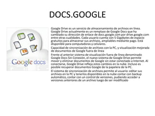 DOCS.GOOGLE
Google Drive es un servicio de almacenamiento de archivos en línea.
Google Drive actualmente es un remplazo de Google Docs que ha
cambiado su dirección de enlace de docs.google.com por drive.google.com
entre otras cualidades. Cada usuario cuenta con 5 Gigabytes de espacio
gratuitos para almacenar sus archivos, ampliables mediante pago. Está
disponible para computadoras y celulares.
Capacidad de sincronización de archivos con la PC, y visualización mejorada
de documentos de Google fuera de línea
Frente al anterior sistema de visualización fuera de línea denominado
Google Docs Sin Conexión, el nuevo sistema de Google Drive permite
mover y eliminar documentos de Google sin estar conectado a Internet. Al
conectarse, Google Drive refleja estos cambios en la nube. Incluso es
posible recuperar documentos Google de la papelera de la PC.
El sistema de sincronización de archivos permite al usuario: editar sus
archivos en la PC y tenerlos disponibles en la nube contar con backup
automático, contar con un control de versiones, pudiendo acceder a
versiones anteriores de un archivo luego de ser modificado
 