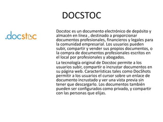 DOCSTOC
Docstoc es un documento electrónico de depósito y
almacén en línea , destinado a proporcionar
documentos profesionales, financieros y legales para
la comunidad empresarial. Los usuarios pueden
subir, compartir y vender sus propios documentos, o
la compra de documentos profesionales escritos en
el local por profesionales y abogados.
La tecnología original de Docstoc permite a los
usuarios subir, compartir o incrustar documentos en
su página web. Características tales como DocShots
permitir a los usuarios el cursor sobre un enlace de
documento incrustado y ver una vista previa sin
tener que descargarlo. Los documentos también
pueden ser configurados como privado, y compartir
con las personas que elijas.
 