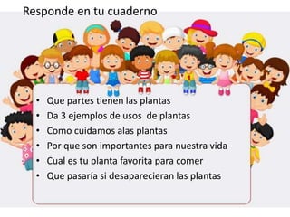 • Que partes tienen las plantas
• Da 3 ejemplos de usos de plantas
• Como cuidamos alas plantas
• Por que son importantes para nuestra vida
• Cual es tu planta favorita para comer
• Que pasaría si desaparecieran las plantas
Responde en tu cuaderno