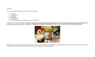 Eu explico:
Ora, a tua imaginação funciona é base de seis “canais de precepção”:
 ver (visual),
 ouvir (auditório),
 tocar (toque),
 cheirar (olfato),
 provar (gostativo),
 e o sentido interior que só consigo descrever como “sentimento”.
O principio por trás de um bom uso da tua imaginação, quanto mais intensamente usares cada canal e quantos mais canais usares na tua imaginação, maior vai ser o impacto da tua
imaginação na tua realidade. Dás mais vivassidade à tua imaginação se imaginares detalhadamente, cores vivas, sons e odores distintos, e sentimento profundo.
Geralmente, as pessoas tendem a perferir um ou dois canais na sua percepção do ambiente. Independentemente que qual seja o teu, podes aumentar consideravelmente o impacto da
tua imaginação ao usares o maior numero de canais possivel quando imaginas um resultado que queiras.
 