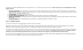 De acordo com o Dr. Dilip Abayasekara, autor de “O Caminho do Génio – A Tua Viajem aos Desejos do Coração“, existem 5 passos para usar a tua imaginação para atingir
qualquer objectivo:
1. Não toleres negatividade. Se tens uma atitude de “eu não consigo” em relação a atingires algo que queres, vais sabotar o poder da tua imaginação. Se for difícil largar a
negatividade, então “reformula” a situação. Por outras palavras, altera o sentido do conteúdo da tua imaginação ou encontra um contexto positivo em que possas envolver a
situação. Se tudo o resto falhar, finge estar positivo.
2. Cria positividade. Entusiasma-te. Imagina com entusiasmo!
3. Usa vários canais na tua imaginação. Imagina com pelo menos três ou mais canais, como descrito no paragrafo anterior.
4. Imagina com regularidade, as vezes que forem possíveis. Algumas das melhores alturas para praticar a tua imaginação é assim que acordas de manhã, e mesmo antes de
dormir à noite.
5. Faz com que aconteça! Este é o ponto principal e que, curiosamente, se esquecem de mencionar n’O Segredo’. A acção!
Este é o verdadeiro Segredo:
As coisas não te caem ao colo. Se tu tens um sonho, tens de fazer com que ele aconteça.
Imaginares-te no futuro já com o teu objetivo atingido de forma regular e vívida, passando pelos 4 passos que menciono acima, faz com que mantenhas foco no teu objetivo,
mantém-te motivado e entusiasmado em passar para o passo 5: trabalhar para lá chegares, fazeres tudo por tudo para lá chegar e nunca parar.
Por exemplo, se tens de falar numa conferencia e queres que ela corra bem, não vais para lá sem preparares o que vais dizer e esperar que corra bem só porque visualizaste que
ia correr bem. Faz o trabalho de casa para o que vais dizer. Pesquisa, escreve, pratica para estares preparado. Ao imaginares sucesso e invocares a ti os diferentes sentidos e
sentimentos, vais estar emocionalmente preparado para fazeres o que tem de ser feito, mas tens de preparar as tuas ferramentas físicas além das mentais.
Por esta altura já viste que imaginação criativa que falei no inicio dá um pouco mais trabalho do que apenas sonhar acordado. Imaginação criativa é uma abordagem organizada
para criar, na tua mente, a realidade que tu queres, para a poderes passar para o mundo físico.
 