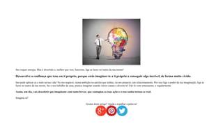 Isto requer energia. Mas é divertido e, melhor que isso, funciona, liga as luzes no teatro da tua mente!
Desenvolve a confiança que tens em ti próprio, porque estás imaginar-te a ti próprio a conseguir algo incrível, de forma muito vivida.
Isto pode aplicar-se a tudo na tua vida! No teu negócio, numa ambição ou paixão que tenhas, ou um projecto, um relacionamento. Por isso liga o poder da tua imaginação, liga as
luzes no teatro da tua mente, faz o teu trabalho de casa, pratica imaginar usando vários canais e diverte-te! Fáz-lo com entusiasmo, e regularmente.
Assim, um dia, vais descobrir que imaginaste com tanto fervor, que contagiou as tuas ações e o teu sonho tornou-se real.
Imagina só!
Gostas deste artigo? Ajuda a espalhar a palavra!
 