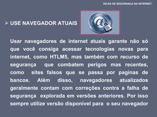 USE NAVEGADOR ATUAIS  Usar navegadores de internet atuais garante não só que você consiga acessar tecnologias novas para internet, como HTLM5, mas também com recurso de segurança  que combatem perigos mas recentes, como  sites falsos que se passa por paginas de bancos. Além disso, navegadores atualizados geralmente contam com correções contra a falha de segurança  explorada em versões anteriores. Por isso sempre utilize versão disponível para  o seu navegador  DICAS DE SEGURANÇA NA INTERNET.  
