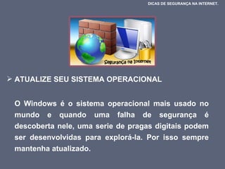 ATUALIZE SEU SISTEMA OPERACIONAL O Windows é o sistema operacional mais usado no mundo e quando uma falha de segurança é descoberta nele, uma serie de pragas digitais podem ser desenvolvidas para explorá-la. Por isso sempre mantenha atualizado.  DICAS DE SEGURANÇA NA INTERNET.  