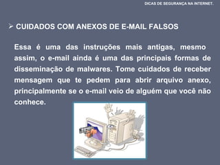 CUIDADOS COM ANEXOS DE E-MAIL FALSOS  Essa é uma das instruções mais antigas, mesmo  assim, o e-mail ainda é uma das principais formas de disseminação de malwares. Tome cuidados de receber mensagem que te pedem para abrir arquivo anexo, principalmente se o e-mail veio de alguém que você não conhece.  DICAS DE SEGURANÇA NA INTERNET.  