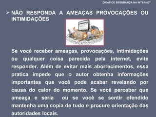 NÃO RESPONDA A AMEAÇAS PROVOCAÇÕES OU INTIMIDAÇÕES  Se você receber ameaças, provocações, intimidações ou qualquer coisa parecida pela internet, evite responder. Além de evitar mais aborrecimentos, essa pratica impede que o autor obtenha informações importantes que você pode acabar revelando por causa do calor do momento. Se você perceber que ameaça e seria  ou se você se sentir ofendido mantenha uma copia de tudo e procure orientação das autoridades locais.  DICAS DE SEGURANÇA NA INTERNET.  