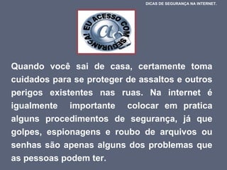 Quando você sai de casa, certamente toma cuidados para se proteger de assaltos e outros perigos existentes nas ruas. Na internet é igualmente  importante  colocar em pratica alguns procedimentos de segurança, já que golpes, espionagens e roubo de arquivos ou senhas são apenas alguns dos problemas que as pessoas podem ter.  DICAS DE SEGURANÇA NA INTERNET.  