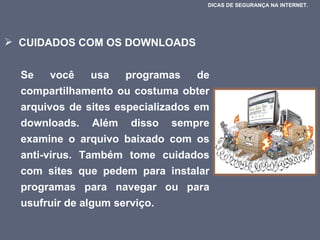 CUIDADOS COM OS DOWNLOADS  Se você usa programas de compartilhamento ou costuma obter arquivos de sites especializados em downloads. Além disso sempre examine o arquivo baixado com os anti-vírus. Também tome cuidados com sites que pedem para instalar programas para navegar ou para usufruir de algum serviço.  DICAS DE SEGURANÇA NA INTERNET.  