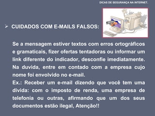 CUIDADOS COM E-MAILS FALSOS:  Se a mensagem estiver textos com erros ortográficos e gramaticais, fizer ofertas tentadoras ou informar um link diferente do indicador, desconfie imediatamente. Na duvida, entre em contado com a empresa cujo nome foi envolvido no e-mail.  Ex.: Receber um e-mail dizendo que você tem uma divida: com o imposto de renda, uma empresa de telefonia ou outras, afirmando que um dos seus documentos estão ilegal, Atenção!!  DICAS DE SEGURANÇA NA INTERNET.  