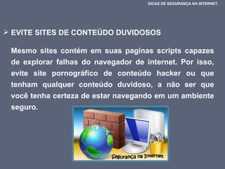 EVITE SITES DE CONTEÚDO DUVIDOSOS  Mesmo sites contém em suas paginas scripts capazes de explorar falhas do navegador de internet. Por isso, evite site pornográfico de conteúdo hacker ou que tenham qualquer conteúdo duvidoso, a não ser que você tenha certeza de estar navegando em um ambiente seguro.  DICAS DE SEGURANÇA NA INTERNET.  