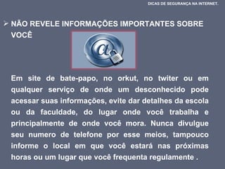 NÃO REVELE INFORMAÇÕES IMPORTANTES SOBRE VOCÊ  Em site de bate-papo, no orkut, no twiter ou em qualquer serviço de onde um desconhecido pode acessar suas informações, evite dar detalhes da escola ou da faculdade, do lugar onde você trabalha e principalmente de onde você mora. Nunca divulgue seu numero de telefone por esse meios, tampouco informe o local em que você estará nas próximas horas ou um lugar que você frequenta regulamente .  DICAS DE SEGURANÇA NA INTERNET.  