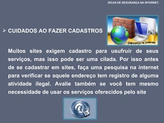 CUIDADOS AO FAZER CADASTROS Muitos sites exigem cadastro para usufruir de seus serviços, mas isso pode ser uma cilada. Por isso antes de se cadastrar em sites, faça uma pesquisa na internet para verificar se aquele endereço tem registro de alguma atividade ilegal. Avalie também se você tem mesmo necessidade de usar os serviços oferecidos pelo site DICAS DE SEGURANÇA NA INTERNET.  