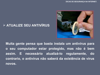 ATUALIZE SEU ANTIVÍRUS  Muita gente pensa que basta instala um antivírus para o seu computador estar protegido, mas não é bem assim. E necessário atualizá-lo regulamente, do contrario, o antivírus não saberá da existência de vírus novos.  DICAS DE SEGURANÇA NA INTERNET.  