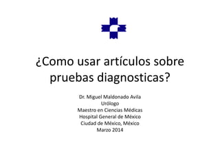 ¿Como usar artículos sobre
pruebas diagnosticas?
Dr. Miguel Maldonado Avila
Urólogo
Maestro en Ciencias Médicas
Hospital General de México
Ciudad de México, México
Marzo 2014
 