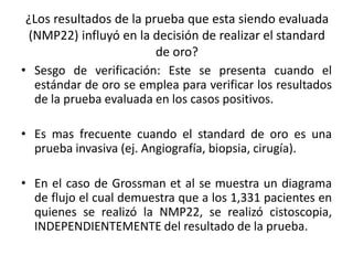 ¿Los resultados de la prueba que esta siendo evaluada
(NMP22) influyó en la decisión de realizar el standard
de oro?
• Sesgo de verificación: Este se presenta cuando el
estándar de oro se emplea para verificar los resultados
de la prueba evaluada en los casos positivos.
• Es mas frecuente cuando el standard de oro es una
prueba invasiva (ej. Angiografía, biopsia, cirugía).
• En el caso de Grossman et al se muestra un diagrama
de flujo el cual demuestra que a los 1,331 pacientes en
quienes se realizó la NMP22, se realizó cistoscopia,
INDEPENDIENTEMENTE del resultado de la prueba.
 