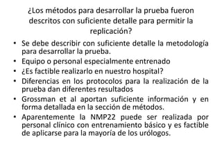 ¿Los métodos para desarrollar la prueba fueron
descritos con suficiente detalle para permitir la
replicación?
• Se debe describir con suficiente detalle la metodología
para desarrollar la prueba.
• Equipo o personal especialmente entrenado
• ¿Es factible realizarlo en nuestro hospital?
• Diferencias en los protocolos para la realización de la
prueba dan diferentes resultados
• Grossman et al aportan suficiente información y en
forma detallada en la sección de métodos.
• Aparentemente la NMP22 puede ser realizada por
personal clínico con entrenamiento básico y es factible
de aplicarse para la mayoría de los urólogos.
 