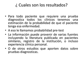¿ Cuales son los resultados?
• Para todo paciente que requiere una prueba
diagnostica todos los clínicos tenemos una
estimación de la probabilidad de que el paciente
tenga esa enfermedad.
• A eso le llamamos probabilidad pre-test
• La información puede provenir de varias fuentes
incluyendo la literatura publicada en pacientes
similares, registro de la institución, o incluso
experiencia clínica personal.
• O de otros estudios que aporten datos sobre
pruebas diagnosticas.
 