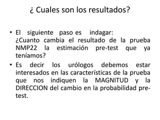 ¿ Cuales son los resultados?
• El siguiente paso es indagar:
¿Cuanto cambia el resultado de la prueba
NMP22 la estimación pre-test que ya
teníamos?
• Es decir los urólogos debemos estar
interesados en las características de la prueba
que nos indiquen la MAGNITUD y la
DIRECCION del cambio en la probabilidad pre-
test.
 
